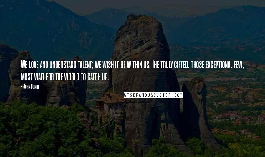 John Donne Quotes: We love and understand talent; we wish it be within us. The truly gifted, those exceptional few, must wait for the world to catch up.
