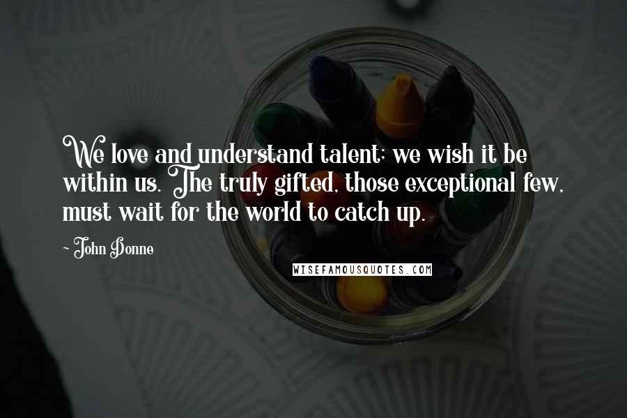 John Donne Quotes: We love and understand talent; we wish it be within us. The truly gifted, those exceptional few, must wait for the world to catch up.