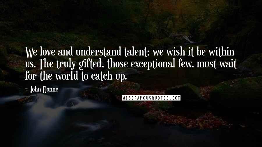 John Donne Quotes: We love and understand talent; we wish it be within us. The truly gifted, those exceptional few, must wait for the world to catch up.