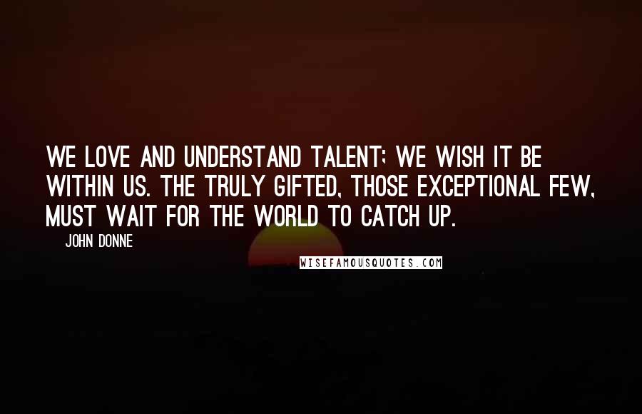 John Donne Quotes: We love and understand talent; we wish it be within us. The truly gifted, those exceptional few, must wait for the world to catch up.