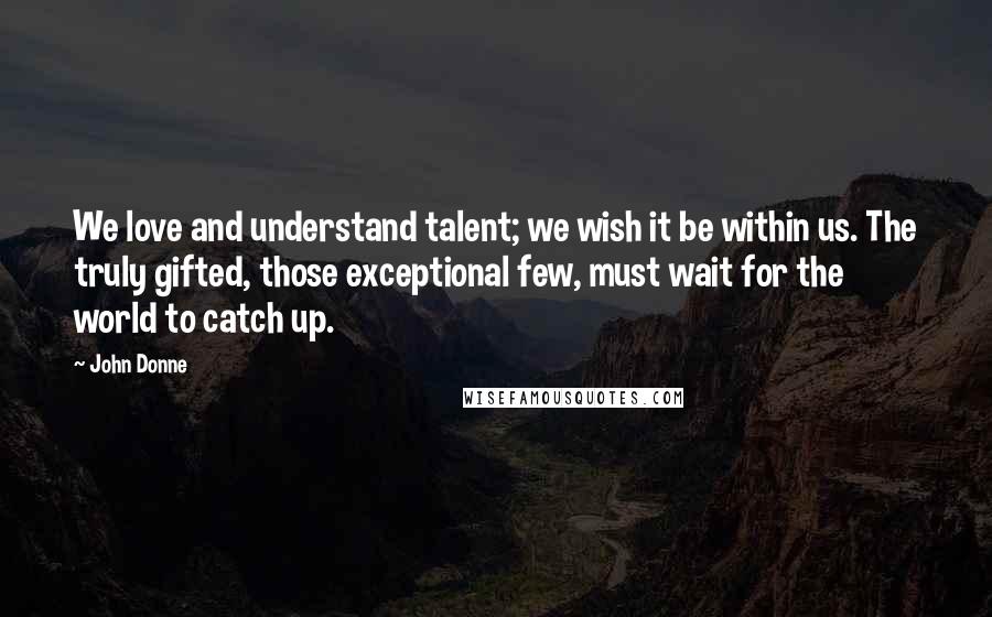 John Donne Quotes: We love and understand talent; we wish it be within us. The truly gifted, those exceptional few, must wait for the world to catch up.