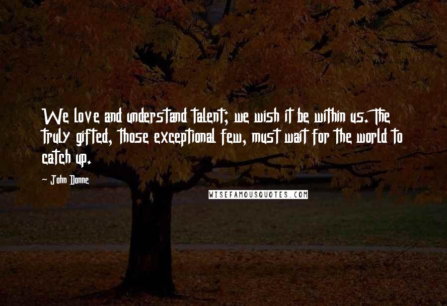 John Donne Quotes: We love and understand talent; we wish it be within us. The truly gifted, those exceptional few, must wait for the world to catch up.