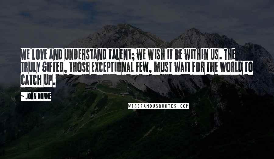 John Donne Quotes: We love and understand talent; we wish it be within us. The truly gifted, those exceptional few, must wait for the world to catch up.