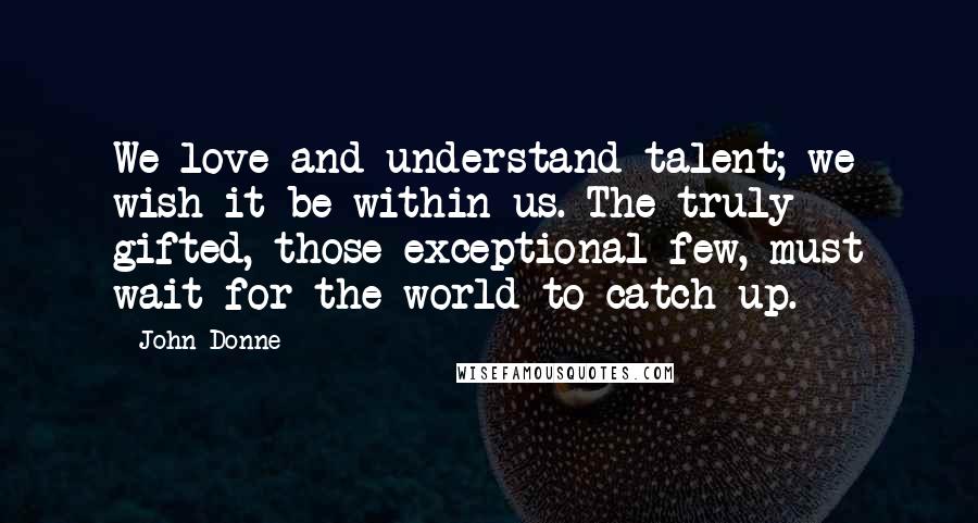 John Donne Quotes: We love and understand talent; we wish it be within us. The truly gifted, those exceptional few, must wait for the world to catch up.