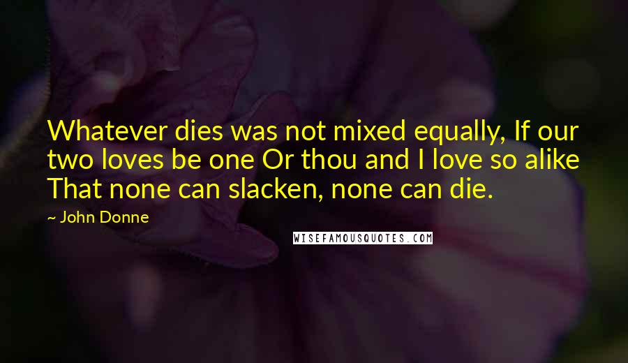 John Donne Quotes: Whatever dies was not mixed equally, If our two loves be one Or thou and I love so alike That none can slacken, none can die.