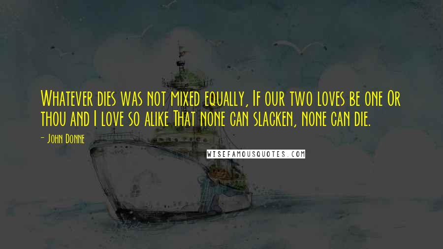 John Donne Quotes: Whatever dies was not mixed equally, If our two loves be one Or thou and I love so alike That none can slacken, none can die.