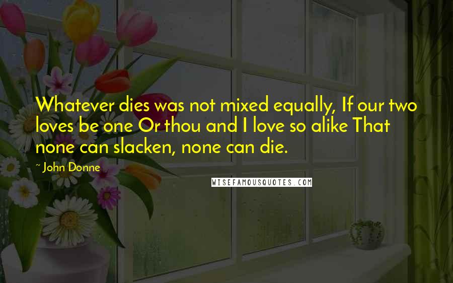 John Donne Quotes: Whatever dies was not mixed equally, If our two loves be one Or thou and I love so alike That none can slacken, none can die.