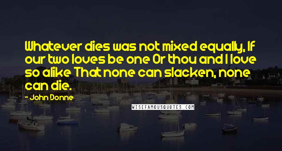 John Donne Quotes: Whatever dies was not mixed equally, If our two loves be one Or thou and I love so alike That none can slacken, none can die.
