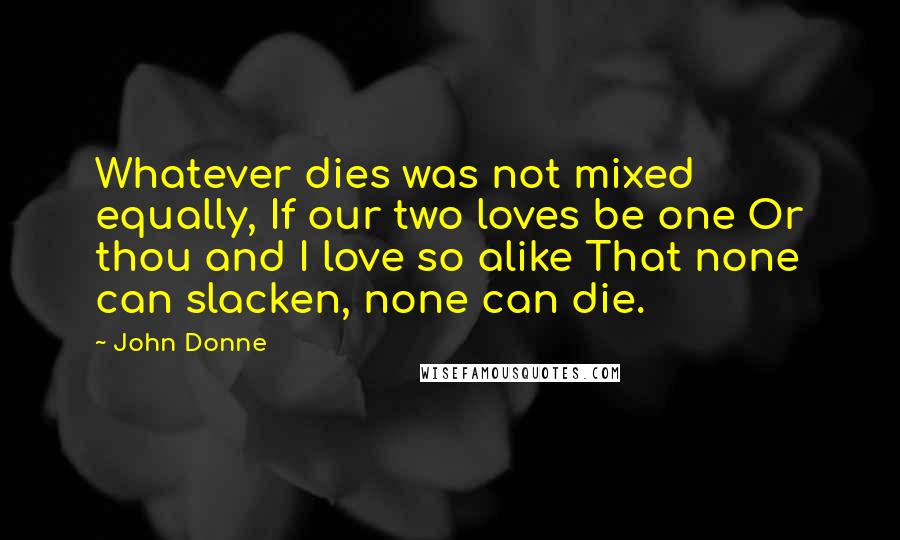 John Donne Quotes: Whatever dies was not mixed equally, If our two loves be one Or thou and I love so alike That none can slacken, none can die.