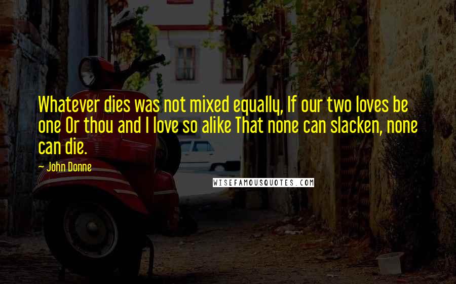 John Donne Quotes: Whatever dies was not mixed equally, If our two loves be one Or thou and I love so alike That none can slacken, none can die.