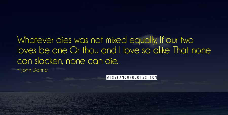 John Donne Quotes: Whatever dies was not mixed equally, If our two loves be one Or thou and I love so alike That none can slacken, none can die.