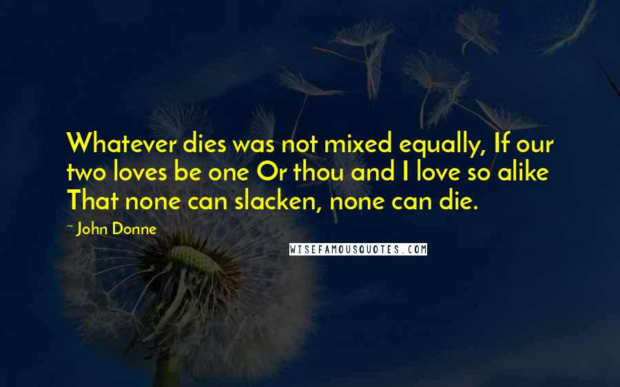 John Donne Quotes: Whatever dies was not mixed equally, If our two loves be one Or thou and I love so alike That none can slacken, none can die.