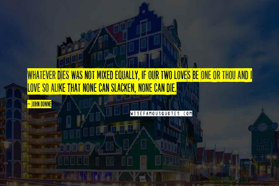John Donne Quotes: Whatever dies was not mixed equally, If our two loves be one Or thou and I love so alike That none can slacken, none can die.