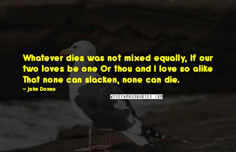 John Donne Quotes: Whatever dies was not mixed equally, If our two loves be one Or thou and I love so alike That none can slacken, none can die.