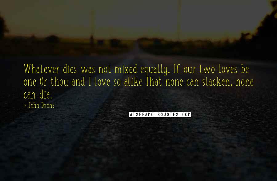 John Donne Quotes: Whatever dies was not mixed equally, If our two loves be one Or thou and I love so alike That none can slacken, none can die.