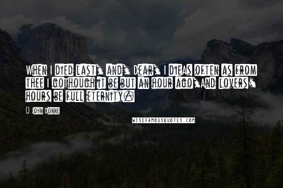 John Donne Quotes: When I died last, and, Dear, I dieAs often as from thee I goThough it be but an hour ago,And lovers' hours be full eternity.