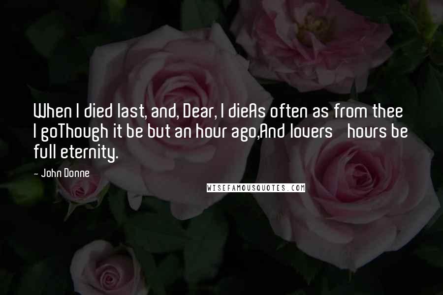 John Donne Quotes: When I died last, and, Dear, I dieAs often as from thee I goThough it be but an hour ago,And lovers' hours be full eternity.