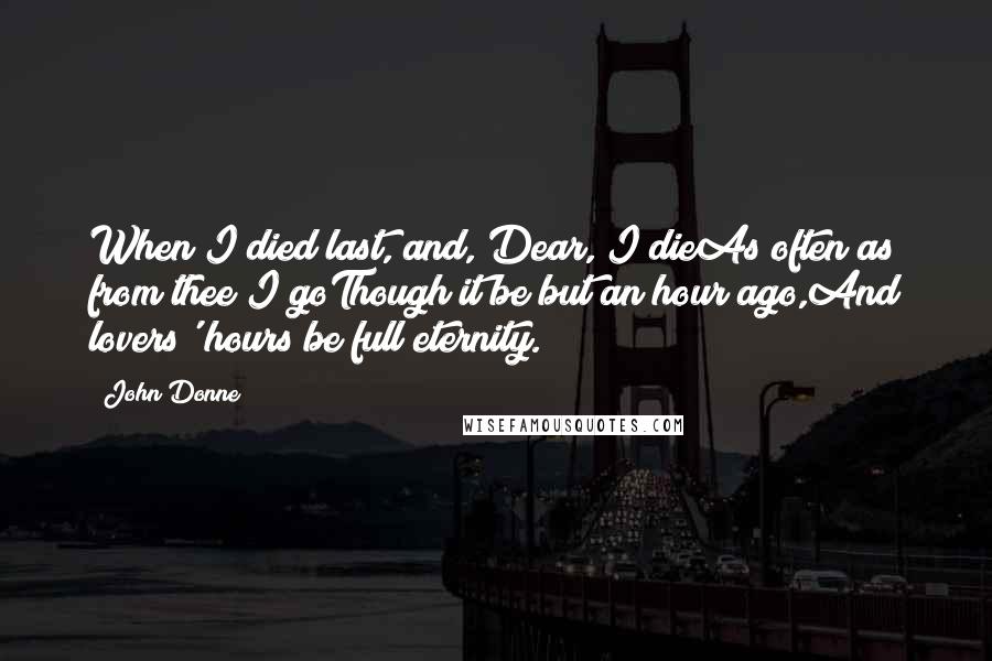 John Donne Quotes: When I died last, and, Dear, I dieAs often as from thee I goThough it be but an hour ago,And lovers' hours be full eternity.