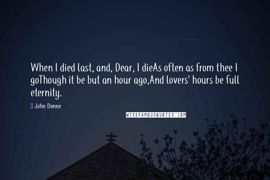 John Donne Quotes: When I died last, and, Dear, I dieAs often as from thee I goThough it be but an hour ago,And lovers' hours be full eternity.