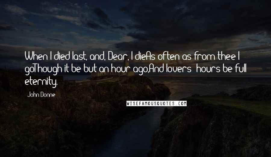 John Donne Quotes: When I died last, and, Dear, I dieAs often as from thee I goThough it be but an hour ago,And lovers' hours be full eternity.