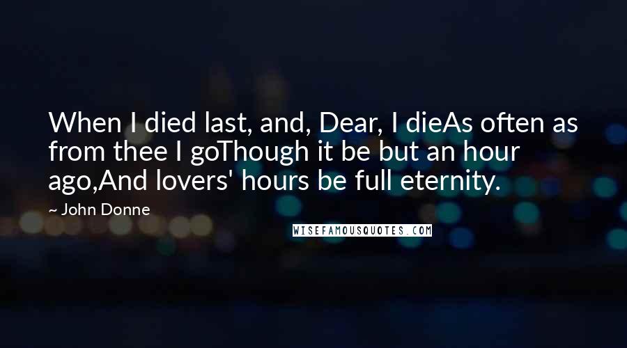 John Donne Quotes: When I died last, and, Dear, I dieAs often as from thee I goThough it be but an hour ago,And lovers' hours be full eternity.