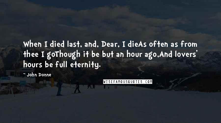 John Donne Quotes: When I died last, and, Dear, I dieAs often as from thee I goThough it be but an hour ago,And lovers' hours be full eternity.