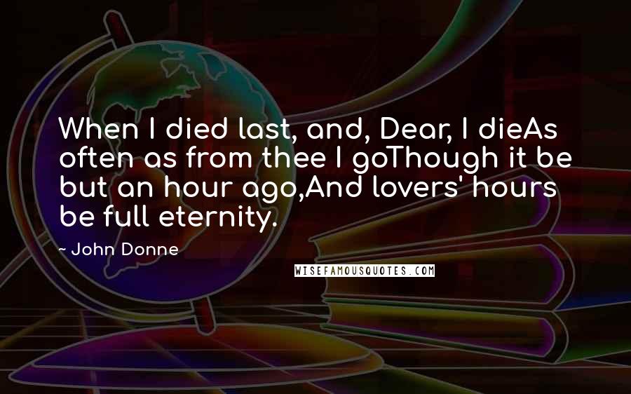John Donne Quotes: When I died last, and, Dear, I dieAs often as from thee I goThough it be but an hour ago,And lovers' hours be full eternity.