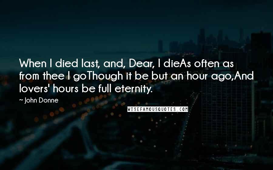 John Donne Quotes: When I died last, and, Dear, I dieAs often as from thee I goThough it be but an hour ago,And lovers' hours be full eternity.