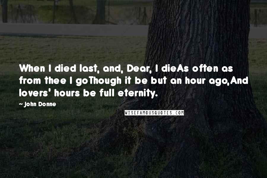 John Donne Quotes: When I died last, and, Dear, I dieAs often as from thee I goThough it be but an hour ago,And lovers' hours be full eternity.