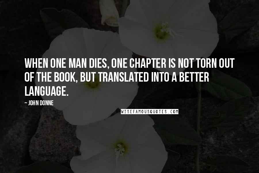 John Donne Quotes: When one man dies, one chapter is not torn out of the book, but translated into a better language.