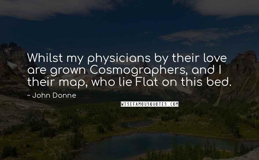 John Donne Quotes: Whilst my physicians by their love are grown Cosmographers, and I their map, who lie Flat on this bed.