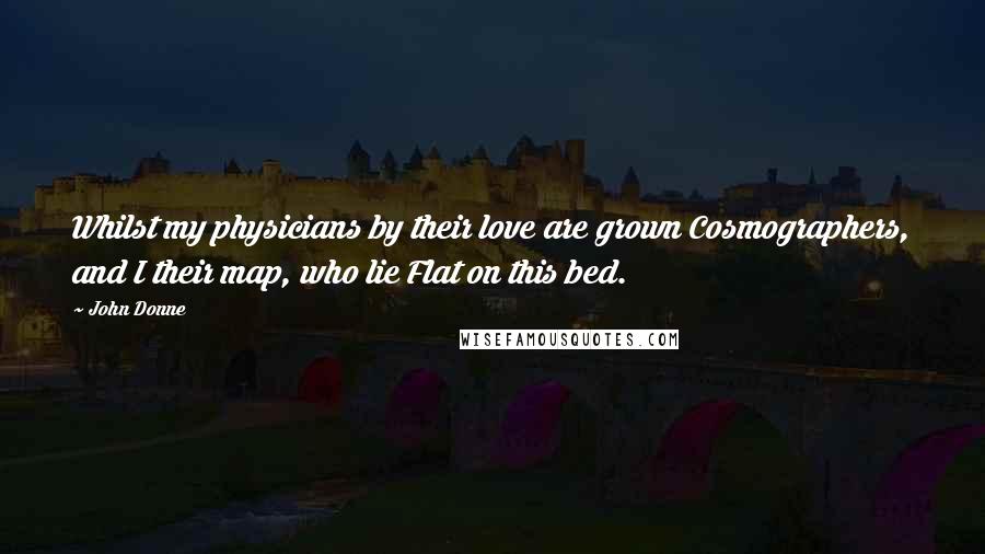 John Donne Quotes: Whilst my physicians by their love are grown Cosmographers, and I their map, who lie Flat on this bed.