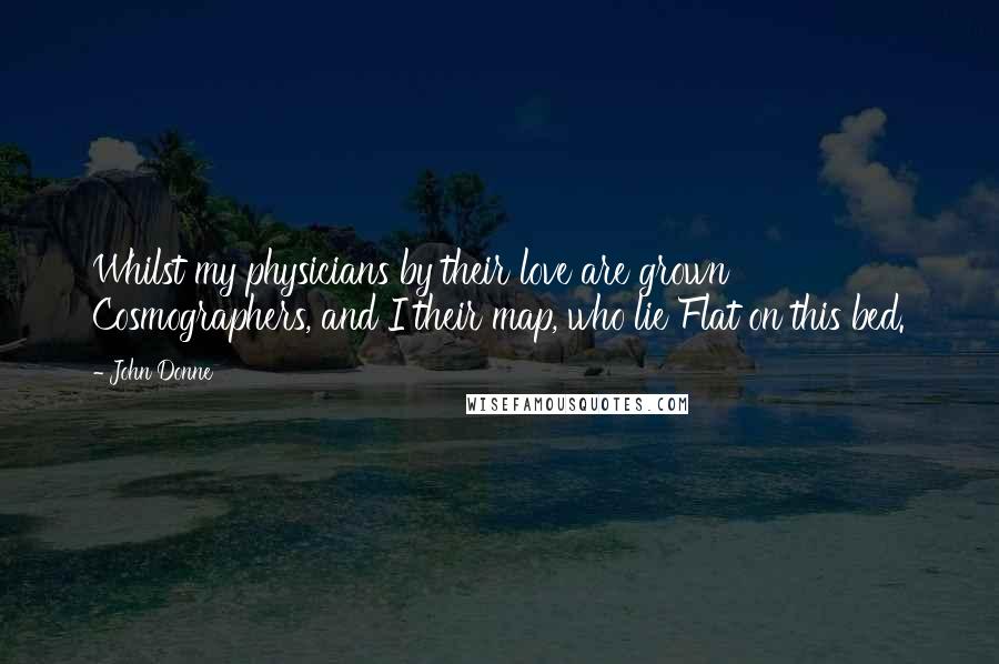 John Donne Quotes: Whilst my physicians by their love are grown Cosmographers, and I their map, who lie Flat on this bed.