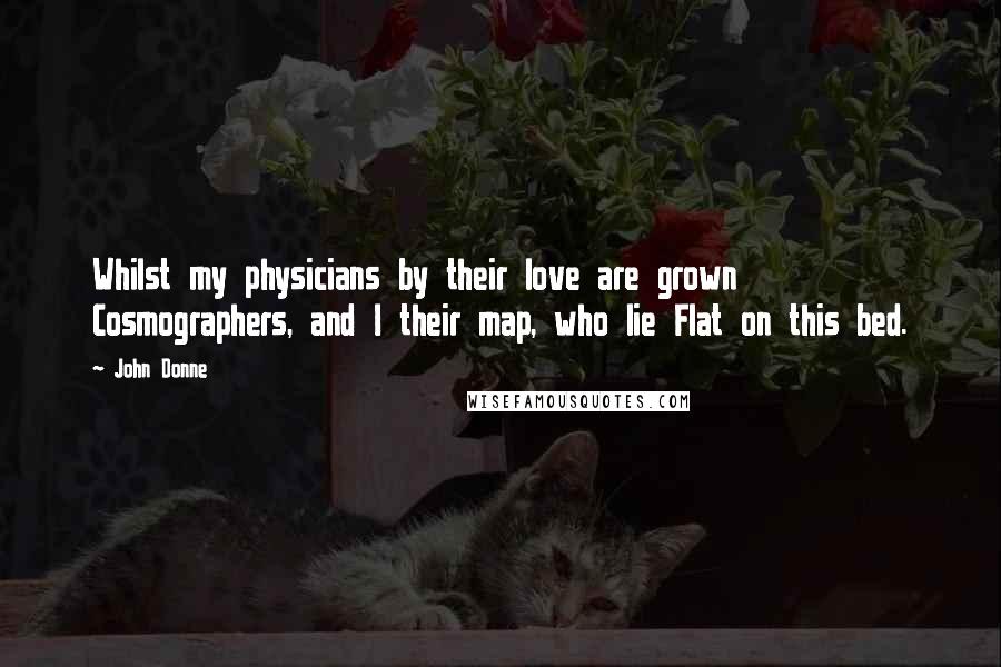 John Donne Quotes: Whilst my physicians by their love are grown Cosmographers, and I their map, who lie Flat on this bed.