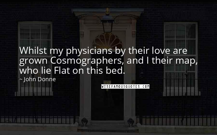John Donne Quotes: Whilst my physicians by their love are grown Cosmographers, and I their map, who lie Flat on this bed.