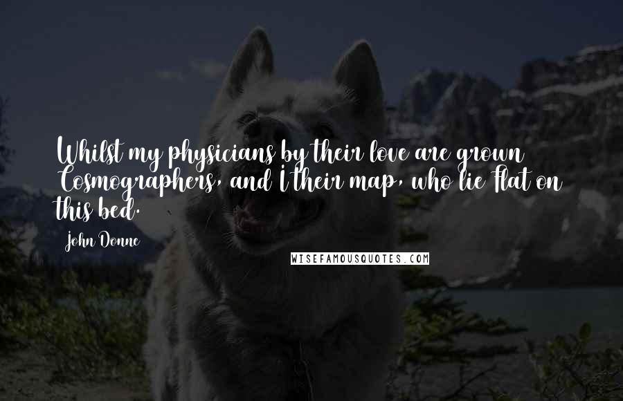John Donne Quotes: Whilst my physicians by their love are grown Cosmographers, and I their map, who lie Flat on this bed.