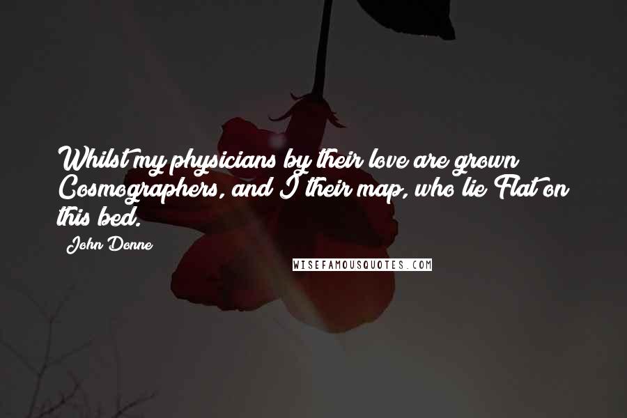 John Donne Quotes: Whilst my physicians by their love are grown Cosmographers, and I their map, who lie Flat on this bed.