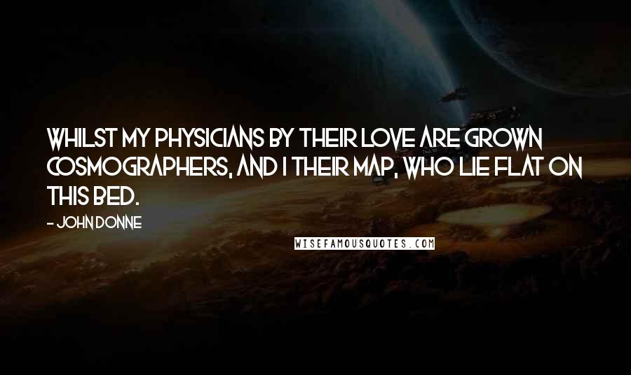 John Donne Quotes: Whilst my physicians by their love are grown Cosmographers, and I their map, who lie Flat on this bed.