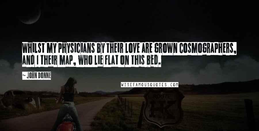 John Donne Quotes: Whilst my physicians by their love are grown Cosmographers, and I their map, who lie Flat on this bed.