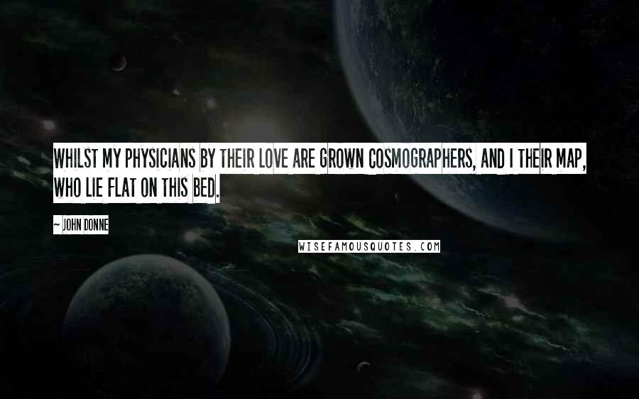 John Donne Quotes: Whilst my physicians by their love are grown Cosmographers, and I their map, who lie Flat on this bed.