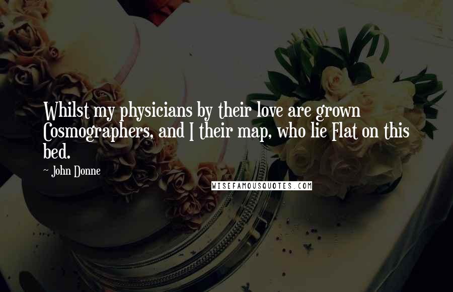 John Donne Quotes: Whilst my physicians by their love are grown Cosmographers, and I their map, who lie Flat on this bed.