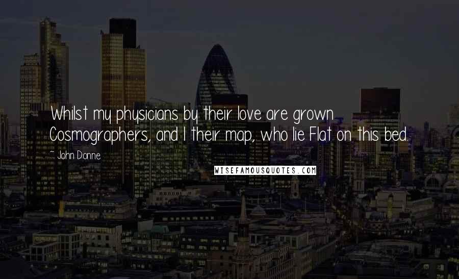 John Donne Quotes: Whilst my physicians by their love are grown Cosmographers, and I their map, who lie Flat on this bed.