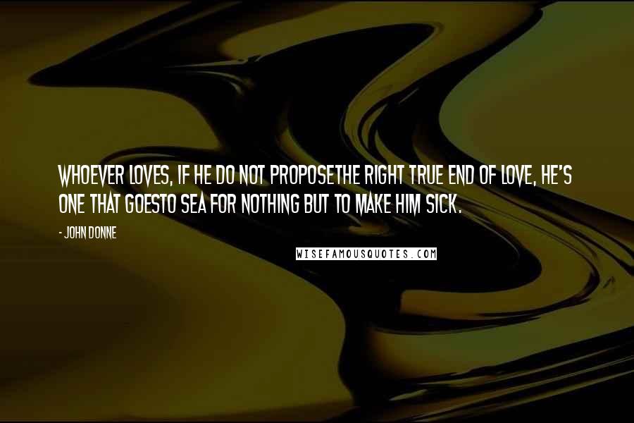 John Donne Quotes: Whoever loves, if he do not proposeThe right true end of love, he's one that goesTo sea for nothing but to make him sick.