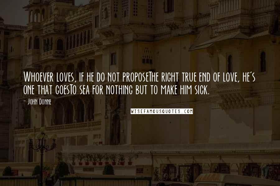 John Donne Quotes: Whoever loves, if he do not proposeThe right true end of love, he's one that goesTo sea for nothing but to make him sick.