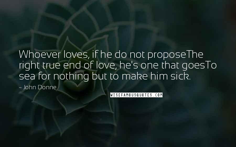 John Donne Quotes: Whoever loves, if he do not proposeThe right true end of love, he's one that goesTo sea for nothing but to make him sick.