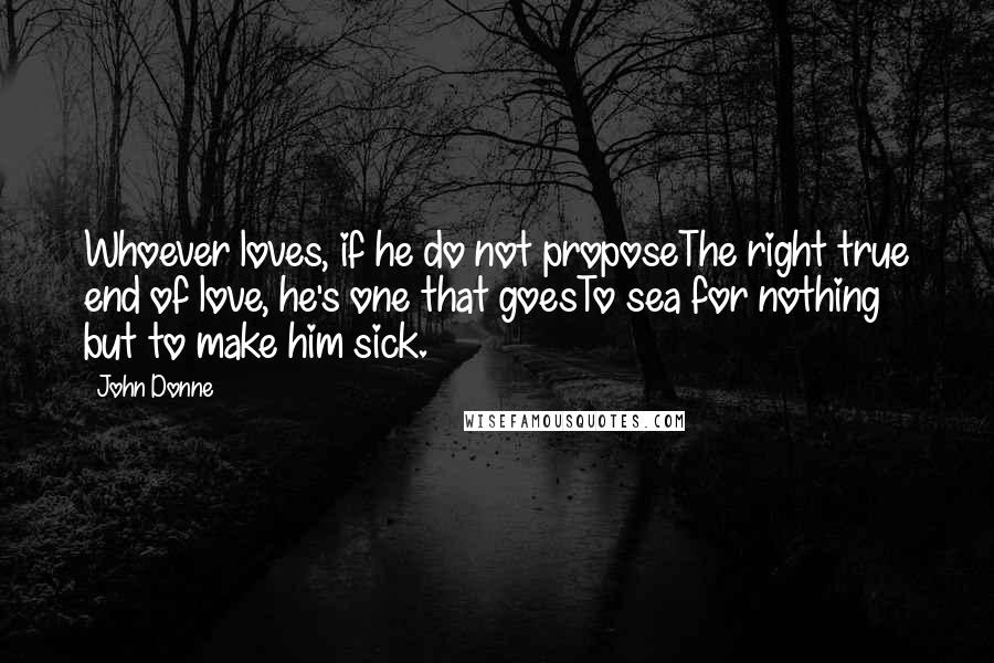 John Donne Quotes: Whoever loves, if he do not proposeThe right true end of love, he's one that goesTo sea for nothing but to make him sick.