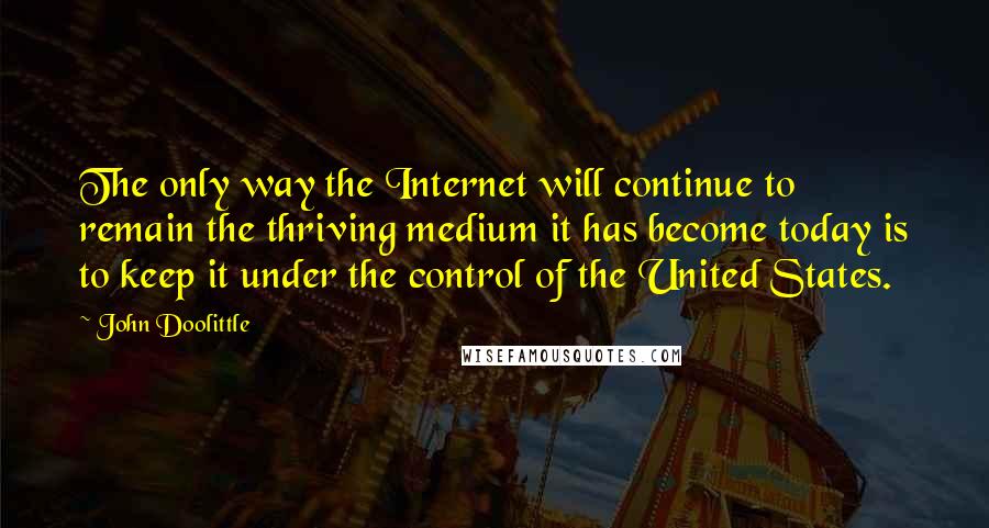 John Doolittle Quotes: The only way the Internet will continue to remain the thriving medium it has become today is to keep it under the control of the United States.