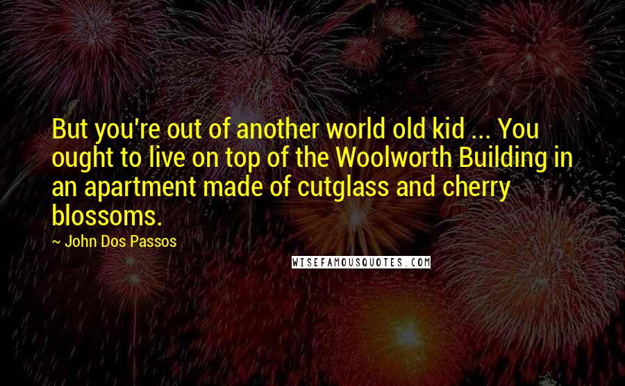 John Dos Passos Quotes: But you're out of another world old kid ... You ought to live on top of the Woolworth Building in an apartment made of cutglass and cherry blossoms.