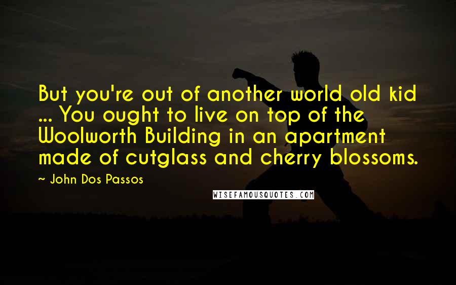 John Dos Passos Quotes: But you're out of another world old kid ... You ought to live on top of the Woolworth Building in an apartment made of cutglass and cherry blossoms.