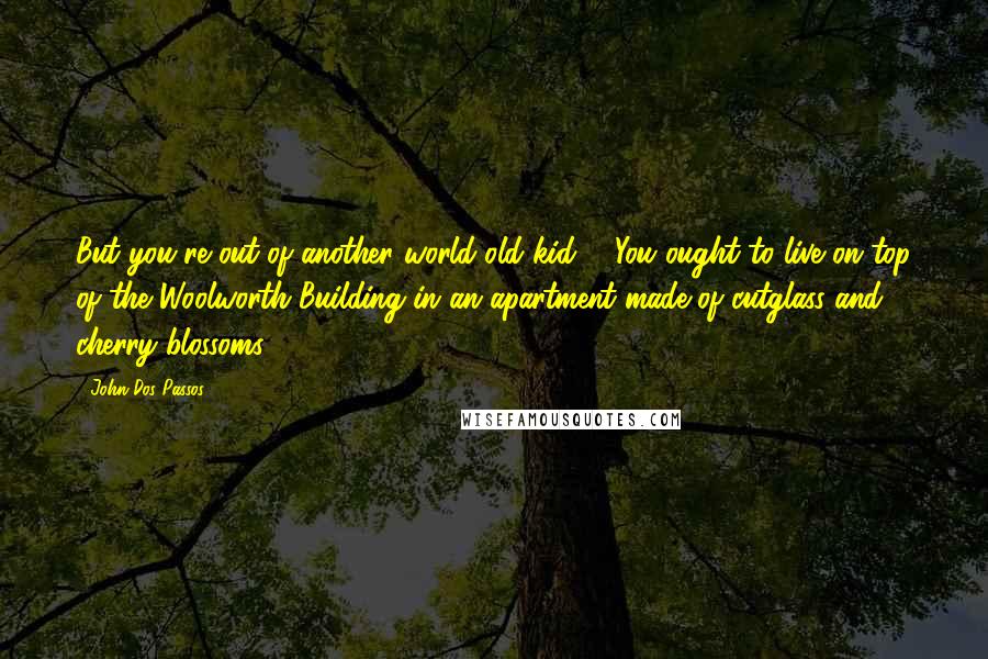 John Dos Passos Quotes: But you're out of another world old kid ... You ought to live on top of the Woolworth Building in an apartment made of cutglass and cherry blossoms.